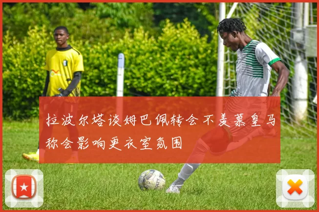 拉波尔塔谈姆巴佩转会不羡慕皇马称会影响更衣室氛围