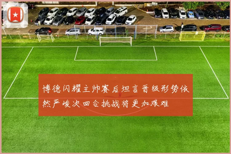 博德闪耀主帅赛后坦言晋级形势依然严峻次回合挑战将更加艰难