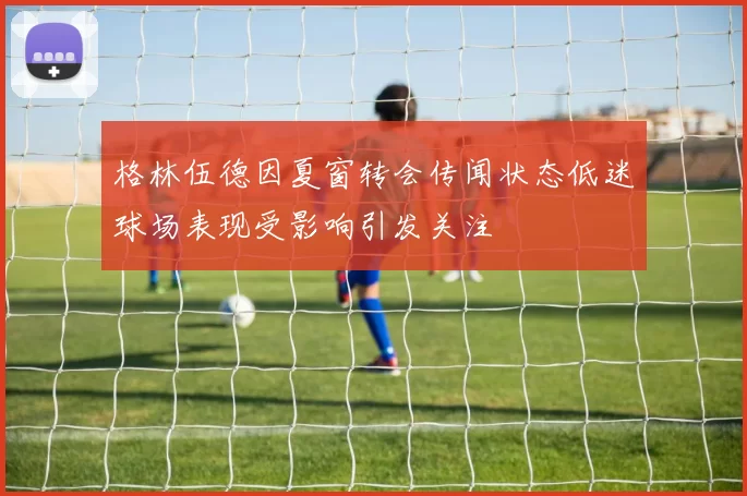格林伍德因夏窗转会传闻状态低迷球场表现受影响引发关注