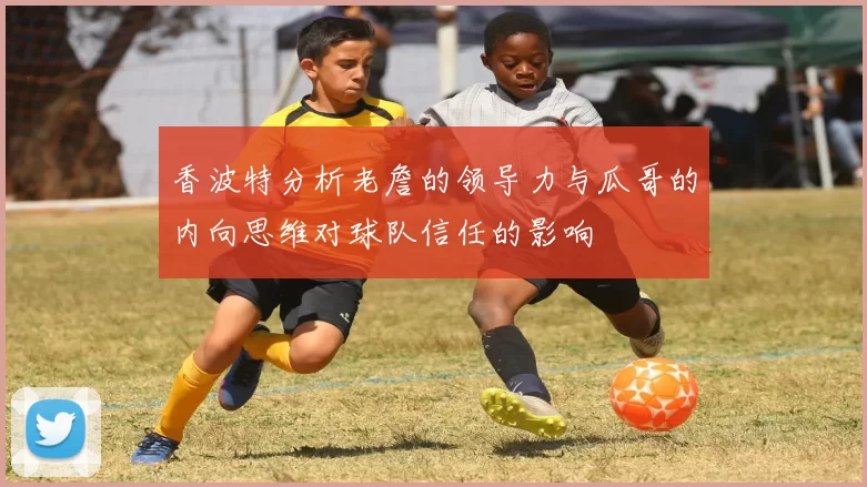 香波特分析老詹的领导力与瓜哥的内向思维对球队信任的影响