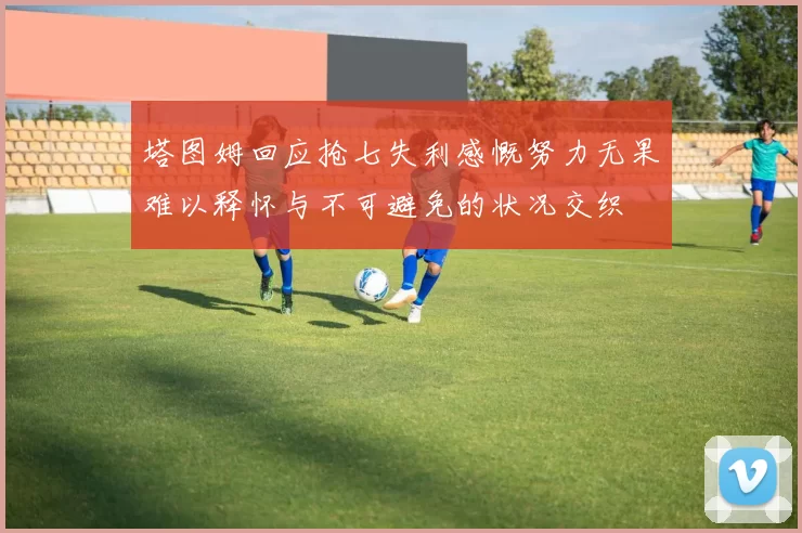 塔图姆回应抢七失利感慨努力无果难以释怀与不可避免的状况交织