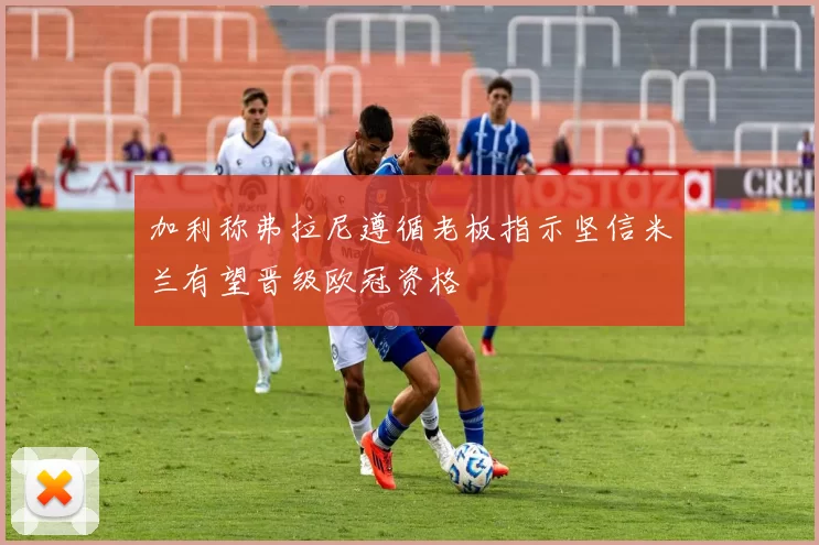 加利称弗拉尼遵循老板指示坚信米兰有望晋级欧冠资格