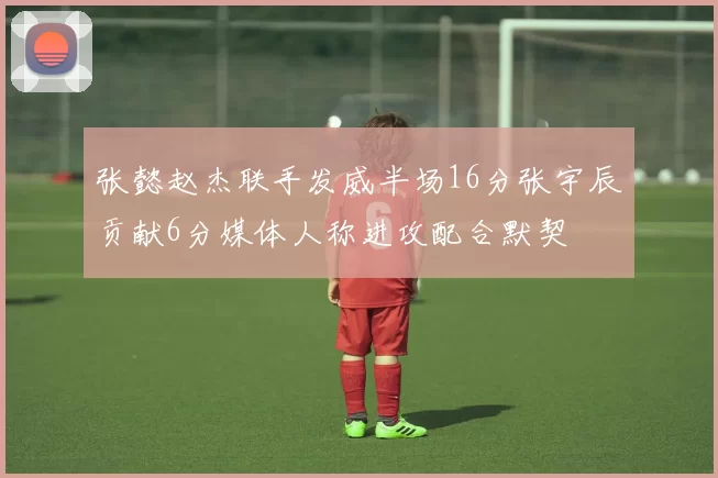 张懿赵杰联手发威半场16分张宇辰贡献6分媒体人称进攻配合默契