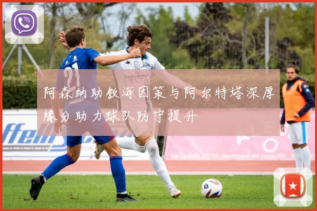 阿森纳助教海因策与阿尔特塔深厚缘分助力球队防守提升