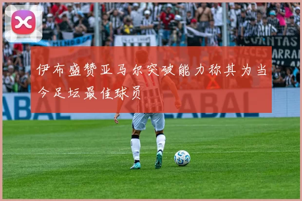 伊布盛赞亚马尔突破能力称其为当今足坛最佳球员