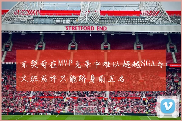东契奇在MVP竞争中难以超越SGA与文班或许只能跻身前五名