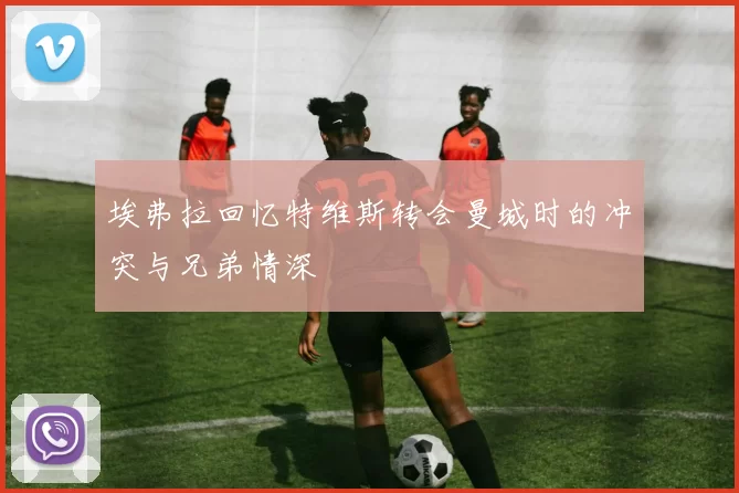 埃弗拉回忆特维斯转会曼城时的冲突与兄弟情深