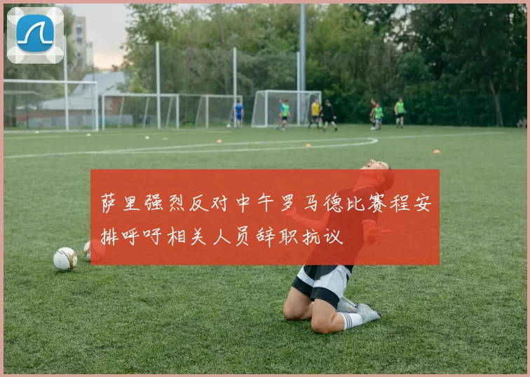 萨里强烈反对中午罗马德比赛程安排呼吁相关人员辞职抗议