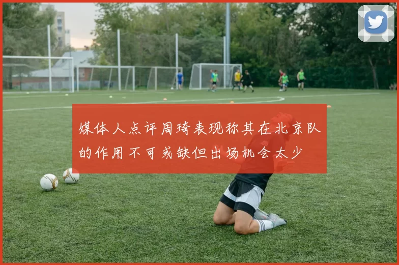 媒体人点评周琦表现称其在北京队的作用不可或缺但出场机会太少