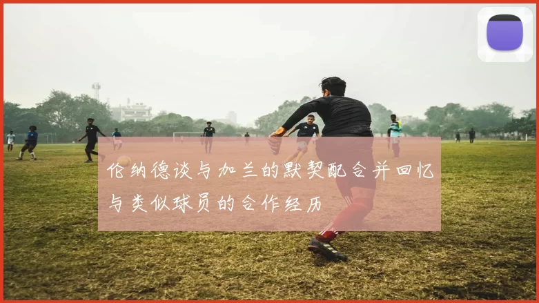 伦纳德谈与加兰的默契配合并回忆与类似球员的合作经历