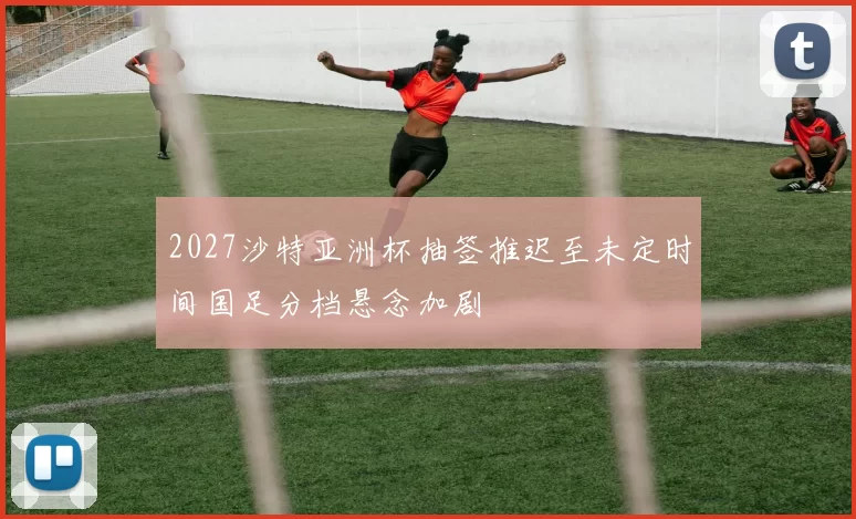 2027沙特亚洲杯抽签推迟至未定时间国足分档悬念加剧