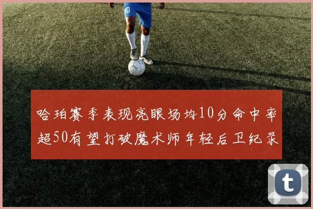 哈珀赛季表现亮眼场均10分命中率超50有望打破魔术师年轻后卫纪录
