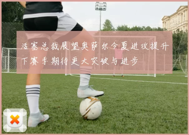 活塞总裁展望奥萨尔今夏进攻提升下赛季期待更大突破与进步