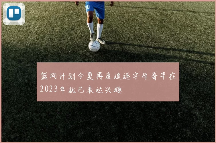 篮网计划今夏再度追逐字母哥早在2023年就已表达兴趣