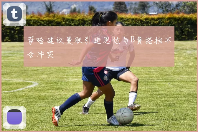 萨哈建议曼联引进恩佐与B费搭档不会冲突